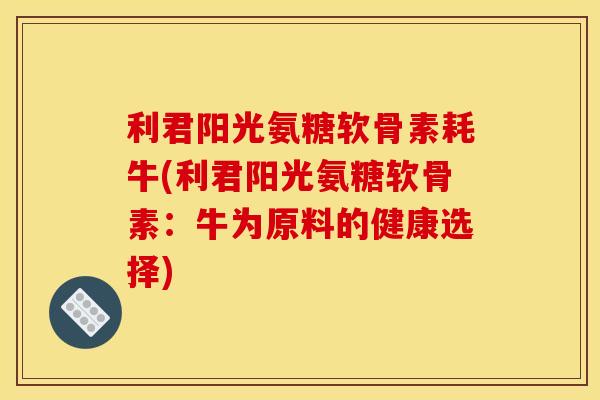 利君阳光氨糖软骨素耗牛(利君阳光氨糖软骨素：牛为原料的健康选择)