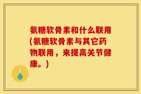 氨糖软骨素和什么联用(氨糖软骨素与其它药物联用，来提高关节健康。)