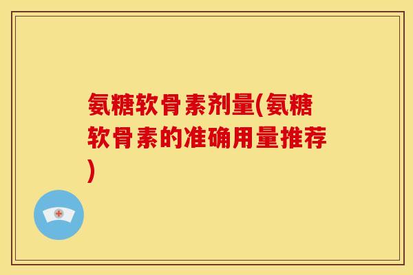 氨糖软骨素剂量(氨糖软骨素的准确用量推荐)