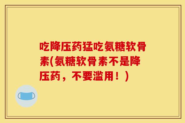 吃降压药猛吃氨糖软骨素(氨糖软骨素不是降压药，不要滥用！)