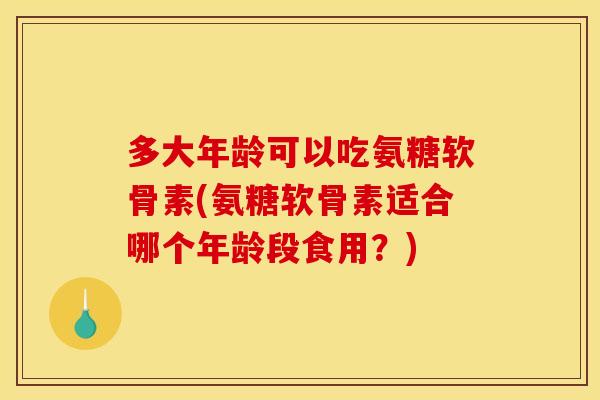多大年龄可以吃氨糖软骨素(氨糖软骨素适合哪个年龄段食用？)