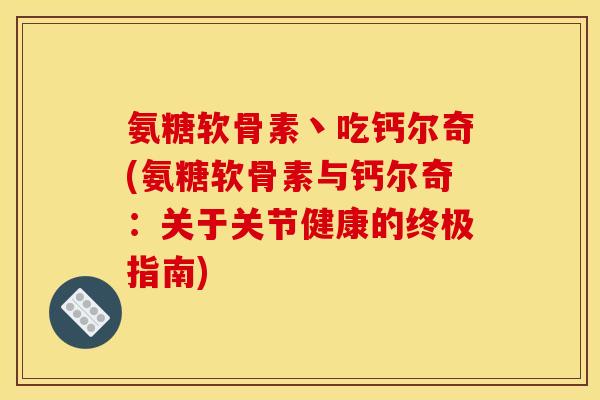 氨糖软骨素丶吃钙尔奇(氨糖软骨素与钙尔奇：关于关节健康的终极指南)