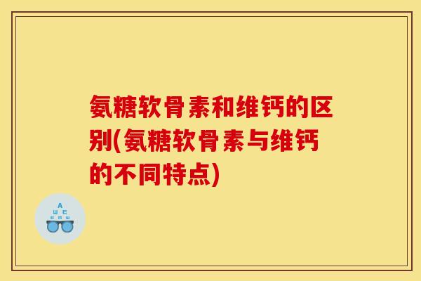 氨糖软骨素和维钙的区别(氨糖软骨素与维钙的不同特点)