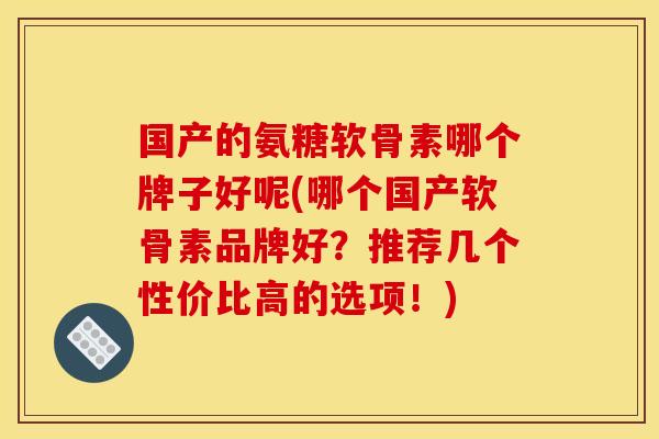 国产的氨糖软骨素哪个牌子好呢(哪个国产软骨素品牌好？推荐几个性价比高的选项！)