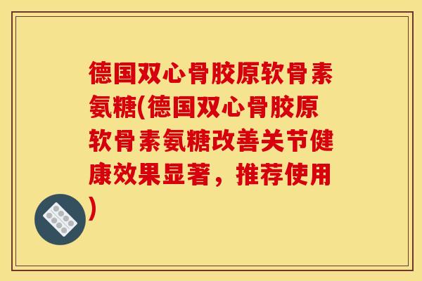 德国双心骨胶原软骨素氨糖(德国双心骨胶原软骨素氨糖改善关节健康效果显著，推荐使用)