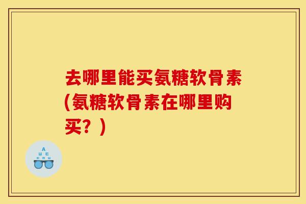 去哪里能买氨糖软骨素(氨糖软骨素在哪里购买？)
