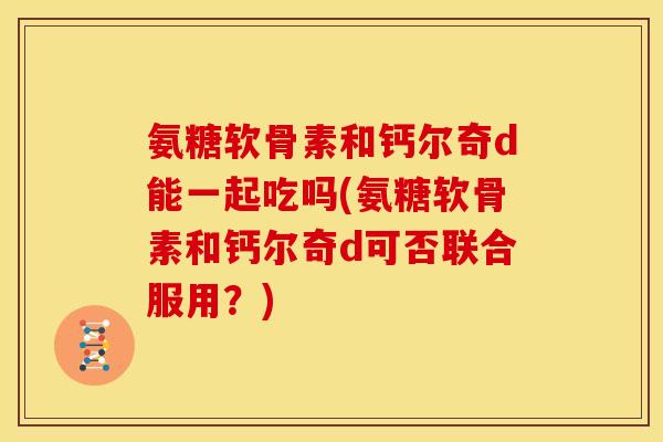 氨糖软骨素和钙尔奇d能一起吃吗(氨糖软骨素和钙尔奇d可否联合服用？)