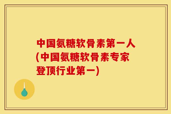 中国氨糖软骨素第一人(中国氨糖软骨素专家登顶行业第一)