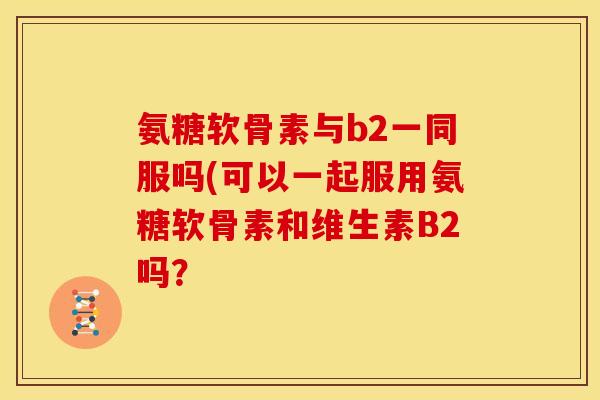 氨糖软骨素与b2一同服吗(可以一起服用氨糖软骨素和维生素B2吗？