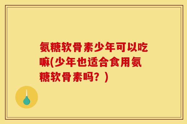 氨糖软骨素少年可以吃嘛(少年也适合食用氨糖软骨素吗？)