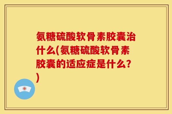 氨糖硫酸软骨素胶囊治什么(氨糖硫酸软骨素胶囊的适应症是什么？)