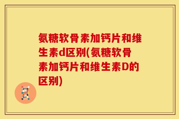 氨糖软骨素加钙片和维生素d区别(氨糖软骨素加钙片和维生素D的区别)