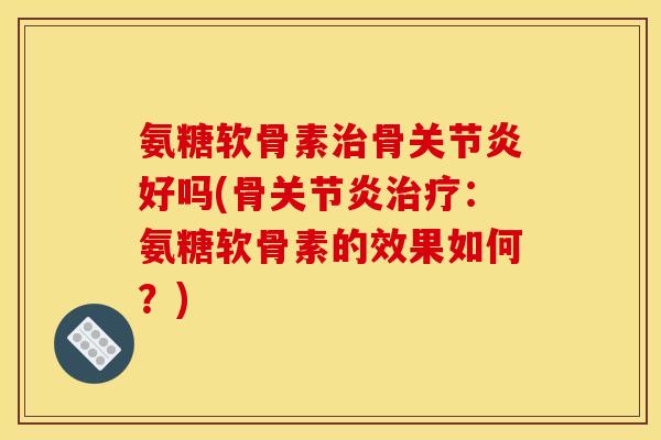 氨糖软骨素治骨关节炎好吗(骨关节炎治疗：氨糖软骨素的效果如何？)