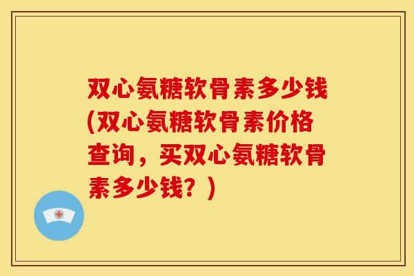 双心氨糖软骨素多少钱(双心氨糖软骨素价格查询，买双心氨糖软骨素多少钱？)