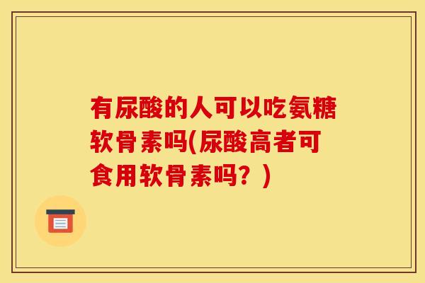 有尿酸的人可以吃氨糖软骨素吗(尿酸高者可食用软骨素吗？)