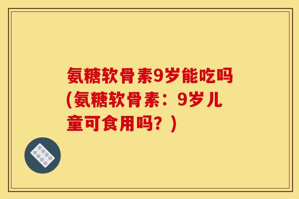 氨糖软骨素9岁能吃吗(氨糖软骨素：9岁儿童可食用吗？)