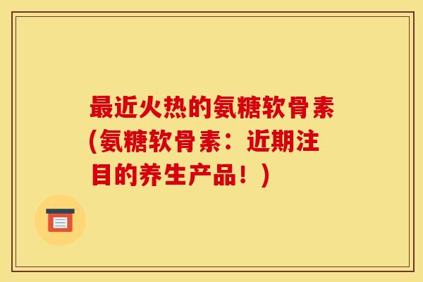 最近火热的氨糖软骨素(氨糖软骨素：近期注目的养生产品！)