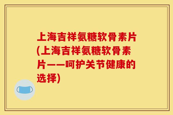 上海吉祥氨糖软骨素片(上海吉祥氨糖软骨素片——呵护关节健康的选择)