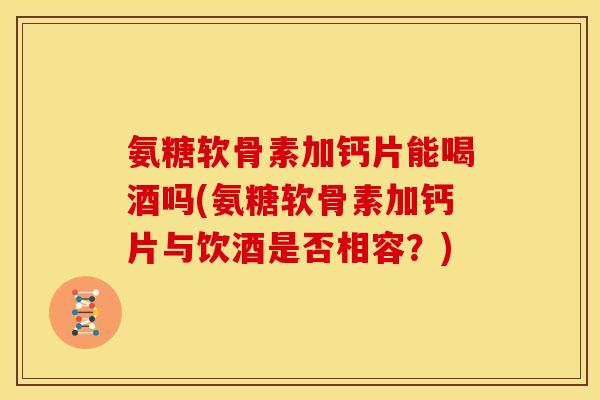 氨糖软骨素加钙片能喝酒吗(氨糖软骨素加钙片与饮酒是否相容？)