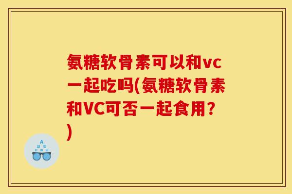 氨糖软骨素可以和vc一起吃吗(氨糖软骨素和VC可否一起食用？)
