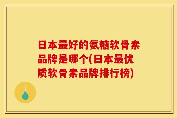 日本最好的氨糖软骨素品牌是哪个(日本最优质软骨素品牌排行榜)