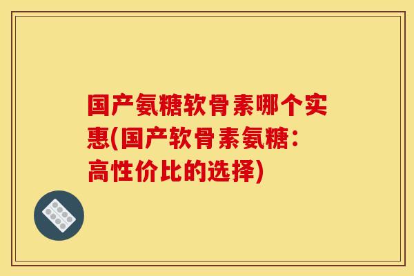 国产氨糖软骨素哪个实惠(国产软骨素氨糖：高性价比的选择)