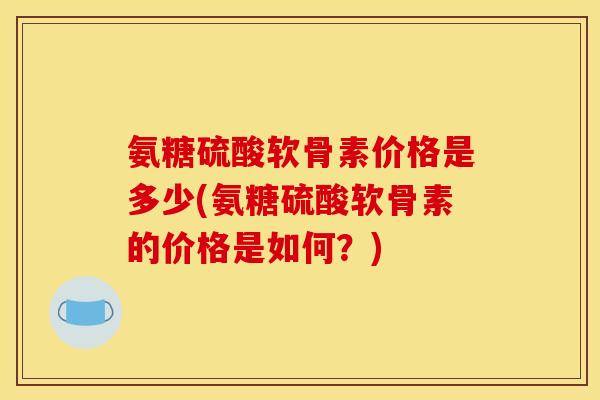 氨糖硫酸软骨素价格是多少(氨糖硫酸软骨素的价格是如何？)