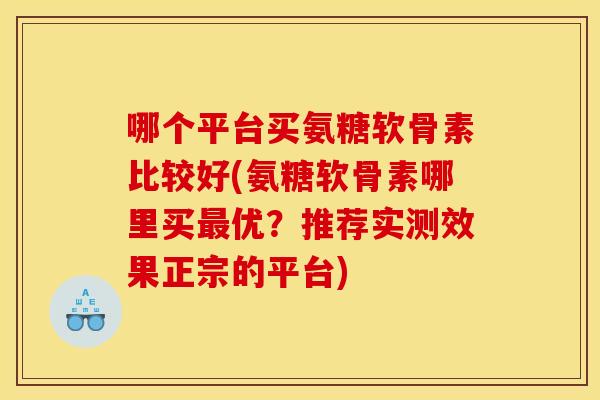 哪个平台买氨糖软骨素比较好(氨糖软骨素哪里买最优？推荐实测效果正宗的平台)