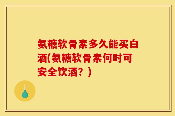 氨糖软骨素多久能买白酒(氨糖软骨素何时可安全饮酒？)
