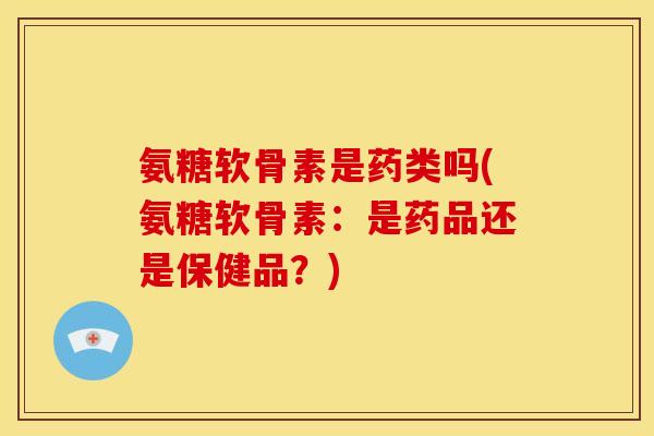 氨糖软骨素是药类吗(氨糖软骨素：是药品还是保健品？)