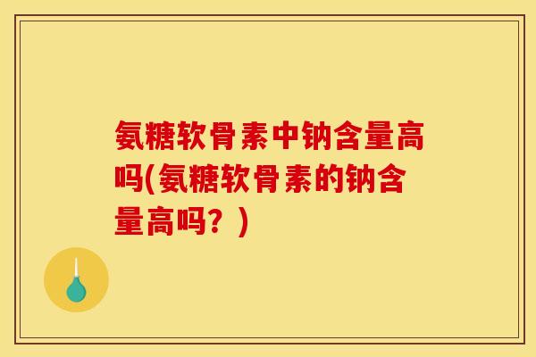 氨糖软骨素中钠含量高吗(氨糖软骨素的钠含量高吗？)