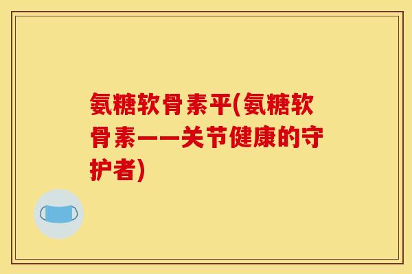氨糖软骨素平(氨糖软骨素——关节健康的守护者)