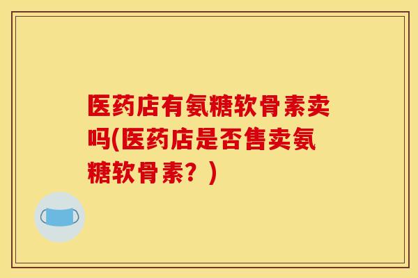 医药店有氨糖软骨素卖吗(医药店是否售卖氨糖软骨素？)
