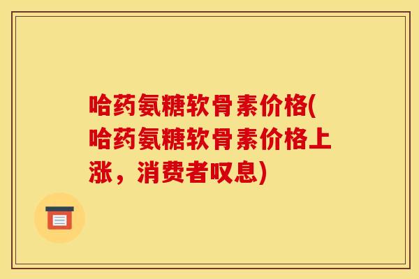 哈药氨糖软骨素价格(哈药氨糖软骨素价格上涨，消费者叹息)