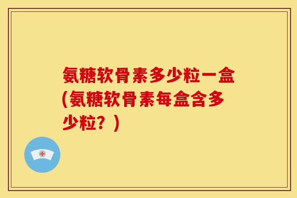 氨糖软骨素多少粒一盒(氨糖软骨素每盒含多少粒？)