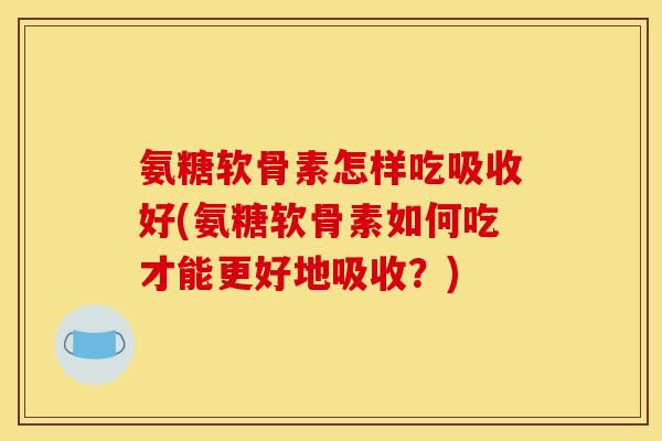 氨糖软骨素怎样吃吸收好(氨糖软骨素如何吃才能更好地吸收？)