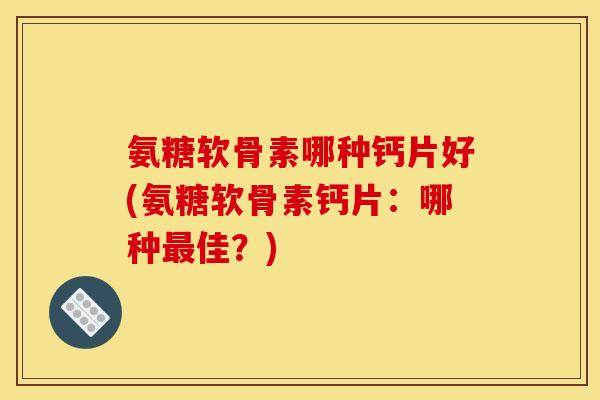 氨糖软骨素哪种钙片好(氨糖软骨素钙片：哪种最佳？)