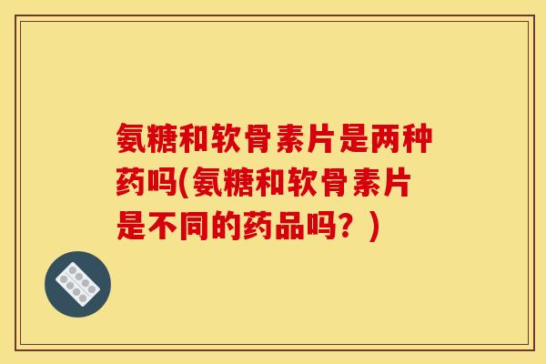 氨糖和软骨素片是两种药吗(氨糖和软骨素片是不同的药品吗？)