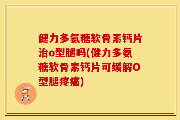 健力多氨糖软骨素钙片治o型腿吗(健力多氨糖软骨素钙片可缓解O型腿疼痛)