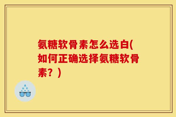 氨糖软骨素怎么选白(如何正确选择氨糖软骨素？)