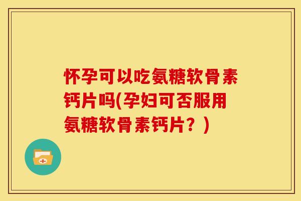 怀孕可以吃氨糖软骨素钙片吗(孕妇可否服用氨糖软骨素钙片？)