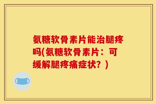 氨糖软骨素片能治腿疼吗(氨糖软骨素片：可缓解腿疼痛症状？)
