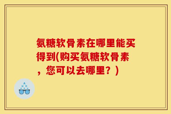 氨糖软骨素在哪里能买得到(购买氨糖软骨素，您可以去哪里？)