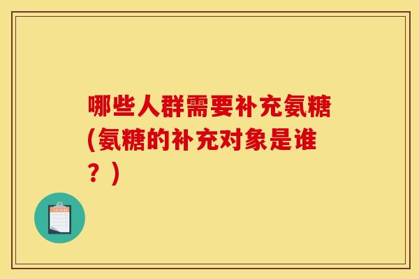 哪些人群需要补充氨糖(氨糖的补充对象是谁？)