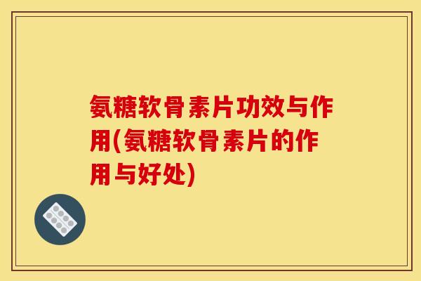 氨糖软骨素片功效与作用(氨糖软骨素片的作用与好处)