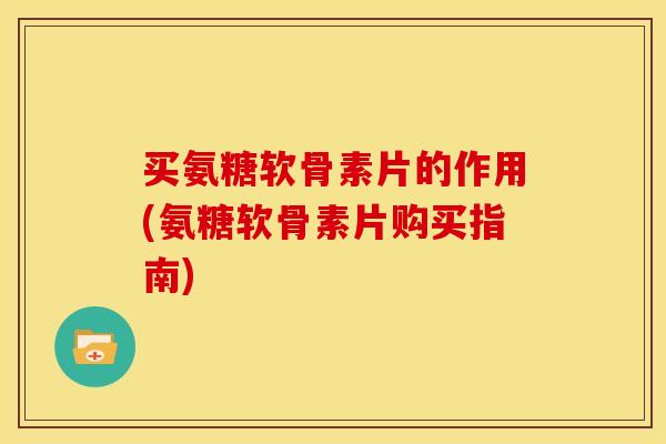 买氨糖软骨素片的作用(氨糖软骨素片购买指南)