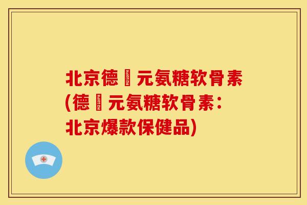 北京德蓇元氨糖软骨素(德蓇元氨糖软骨素：北京爆款保健品)