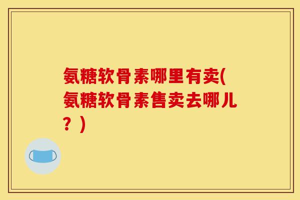 氨糖软骨素哪里有卖(氨糖软骨素售卖去哪儿？)