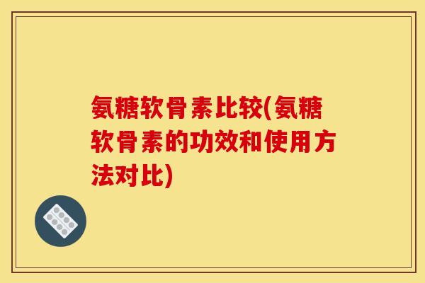氨糖软骨素比较(氨糖软骨素的功效和使用方法对比)