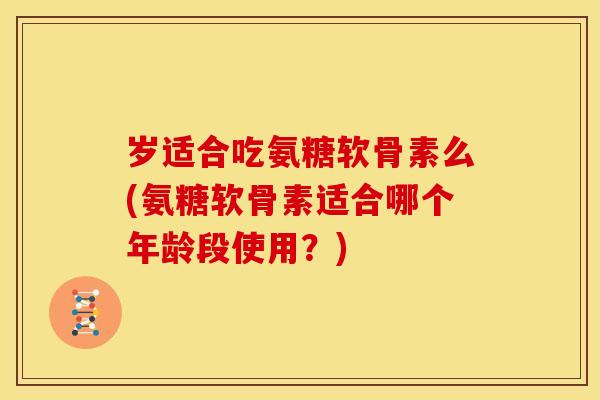 岁适合吃氨糖软骨素么(氨糖软骨素适合哪个年龄段使用？)